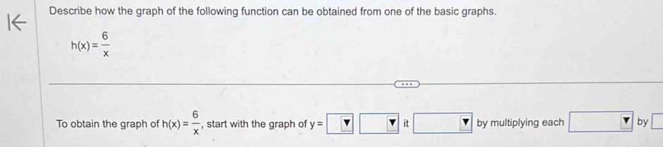 Describe how the graph of the following function can be obtained from one of the basic graphs.
h(x)= 6/x 
To obtain the graph of h(x)= 6/x  , start with the graph of y=□ □ it□ by multiplying each □ by□