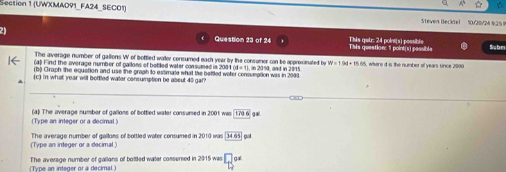 (UWXMA091_FA24_SEC01) Steven Becktel 10/20/24 9.25 F 
21 
This quiz: 24 point(s) possible 
Question 23 of 24 This question: 1 point(s) possible Subm 
The average number of gallons W of bottled water consumed each year by the consumer can be approximated by W=1.9d+15.65
(a) Find the average number of gallons of bottled water consumed in 2001 1(d=1), in2010 where d is the number of years since 2000
(b) Graph the equation and use the graph to estimate what the bottled water consumption was in 2008. , and in 2015. 
(c) In what year will bottled water consumption be about 40 gal? 
(a) The average number of gallons of bottled water consumed in 2001 was [170.6] gal. 
(Type an integer or a decimal.) 
The average number of gallons of bottled water consumed in 2010 was 34.65 gal
(Type an integer or a decimal.) 
The average number of gallons of bottled water consumed in 2015 was □ gal
(Type an integer or a decimal.)