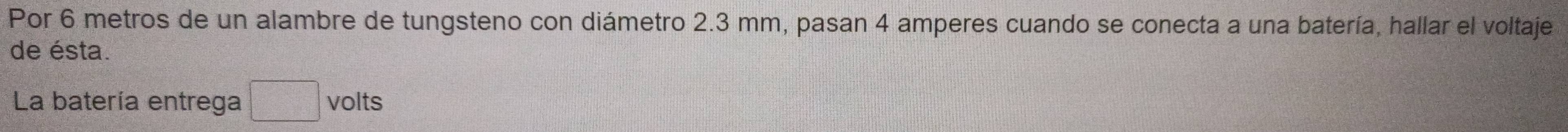 Por 6 metros de un alambre de tungsteno con diámetro 2.3 mm, pasan 4 amperes cuando se conecta a una batería, hallar el voltaje 
de ésta. 
La batería entrega □ volts