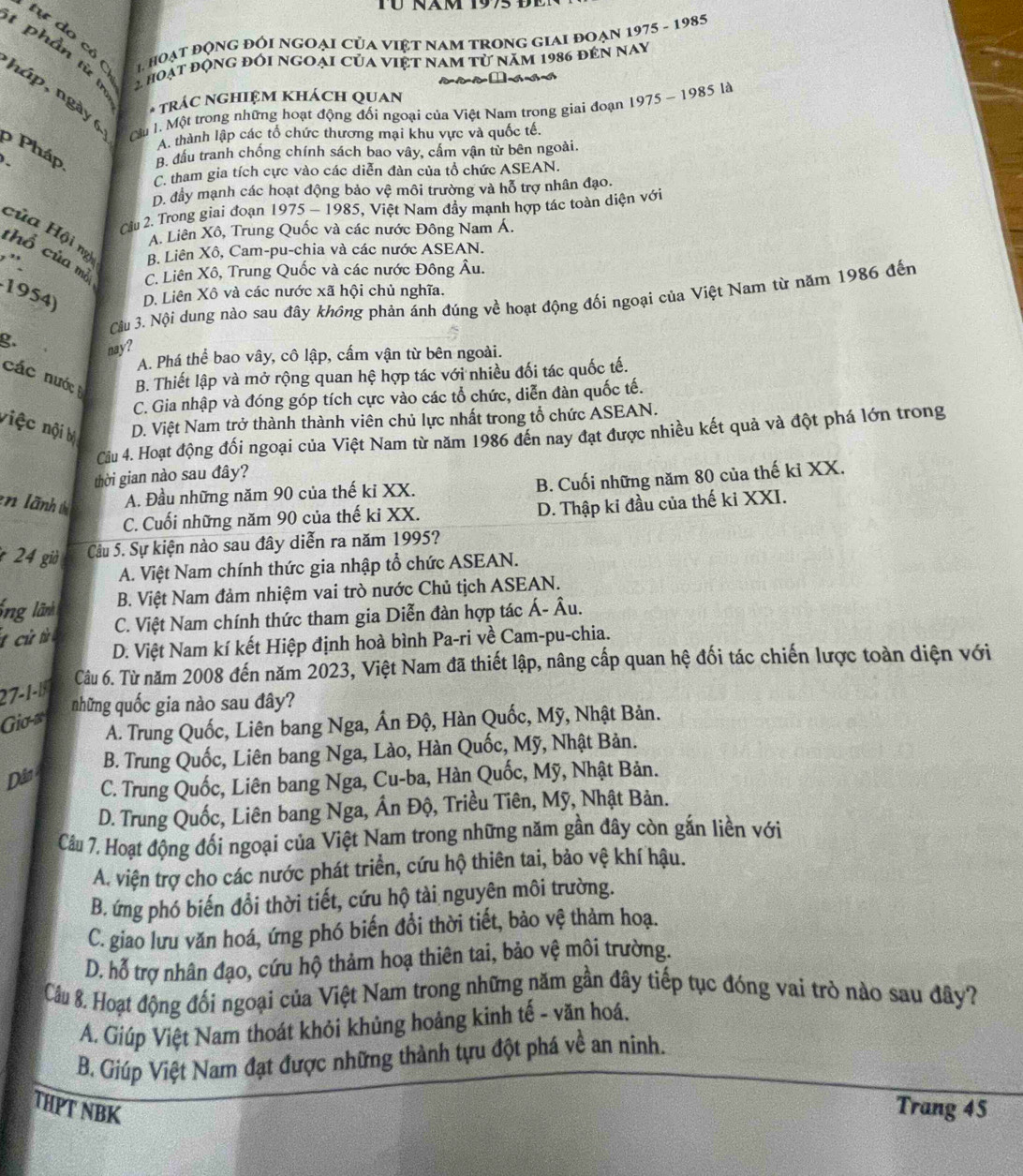 Tü Näm 1995 de
tự do cô   hoạt động đói ngoại của việt nam trong giai đoạn 1975 - 1985
t phần từ  n  2 hoạt động đối ngoại của việt nam từ năm 1986 đến nay
háp, ngày 6
* TRÁC NGHIệM KHÁCH QUAN
LCu I. Một trong những hoạt động đối ngoại của Việt Nam trong giai đoạn 1975 ~ 1985 là
A. thành lập các tổ chức thương mại khu vực và quốc tế.
ρ Pháp B. đầu tranh chống chính sách bao vây, cấm vận từ bên ngoài.
C. tham gia tích cực vào các diễn đàn của tổ chức ASEAN.
D. đầy mạnh các hoạt động bảo vệ môi trường và hỗ trợ nhân đạo.
Cầu 2. Trong giai đoạn 1975 - 1985, Việt Nam đầy mạnh hợp tác toàn diện với
A. Liên Xô, Trung Quốc và các nước Đông Nam Á.
của Hội ng B. Liên Xô, Cam-pu-chia và các nước ASEAN.
thổ của mồ C. Liên Xô, Trung Quốc và các nước Đông Âu.
,'.
1954) D. Liên Xô và các nước xã hội chủ nghĩa.
Câu 3. Nội dung nào sau đây không phản ánh đúng về hoạt động đối ngoại của Việt Nam từ năm 1986 đến
g.
nay?
A. Phá thể bao vây, cô lập, cấm vận từ bên ngoài.
các nước B. Thiết lập và mở rộng quan hệ hợp tác với nhiều đối tác quốc tế.
C. Gia nhập và đóng góp tích cực vào các tổ chức, diễn đàn quốc tế.
việc nội bị
D. Việt Nam trở thành thành viên chủ lực nhất trong tổ chức ASEAN.
Câu 4. Hoạt động đối ngoại của Việt Nam từ năm 1986 đến nay đạt được nhiều kết quả và đột phá lớn trong
thời gian nào sau đây?
en lãnh A. Đầu những năm 90 của thế ki XX. B. Cuối những năm 80 của thế kỉ XX.
C. Cuối những năm 90 của thế ki XX. D. Thập ki đầu của thế ki XXI.
* 24 giờ Câu 5. Sự kiện nào sau đây diễn ra năm 1995?
A. Việt Nam chính thức gia nhập tổ chức ASEAN.
ổng lãnh B. Việt Nam đảm nhiệm vai trò nước Chủ tịch ASEAN.
C. Việt Nam chính thức tham gia Diễn đàn hợp tác Á- Âu.
D. Việt Nam kí kết Hiệp định hoà bình Pa-ri về Cam-pu-chia.
Câu 6. Từ năm 2008 đến năm 2023, Việt Nam đã thiết lập, nâng cấp quan hệ đối tác chiến lược toàn diện với
27-1-1
những quốc gia nào sau đây?
Gio-z
A. Trung Quốc, Liên bang Nga, Ấn Độ, Hàn Quốc, Mỹ, Nhật Bản.
B. Trung Quốc, Liên bang Nga, Lào, Hàn Quốc, Mỹ, Nhật Bản.
Dân
C. Trung Quốc, Liên bang Nga, Cu-ba, Hàn Quốc, Mỹ, Nhật Bản.
D. Trung Quốc, Liên bang Nga, Ấn Độ, Triều Tiên, Mỹ, Nhật Bản.
Câu 7. Hoạt động đối ngoại của Việt Nam trong những năm gần đây còn gắn liền với
A. viện trợ cho các nước phát triển, cứu hộ thiên tai, bảo vệ khí hậu.
B. ứng phó biến đổi thời tiết, cứu hộ tài nguyên môi trường.
C. giao lưu văn hoá, ứng phó biến đổi thời tiết, bảo vệ thàm hoạ.
D. hỗ trợ nhân đạo, cứu hộ thảm hoạ thiên tai, bảo vệ môi trường.
Cầu 8. Hoạt động đối ngoại của Việt Nam trong những năm gần đây tiếp tục đóng vai trò nào sau đây?
A. Giúp Việt Nam thoát khỏi khủng hoảng kinh tế - văn hoá.
B. Giúp Việt Nam đạt được những thành tựu đột phá về an ninh.
THPT NBK Trang 45