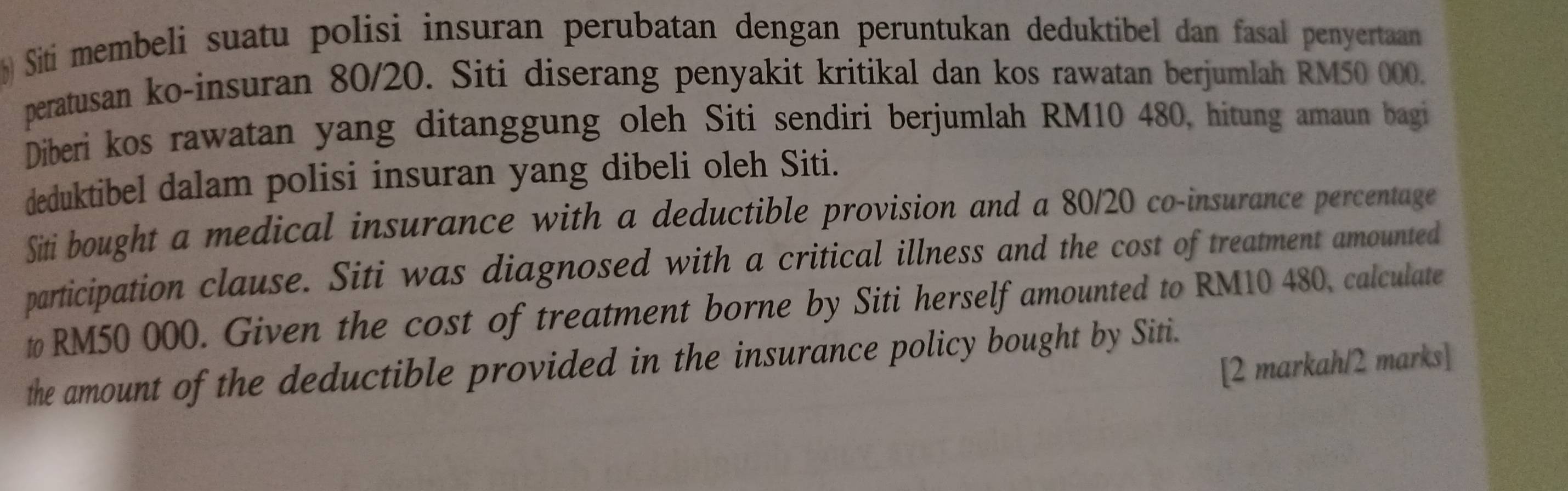 Siti membeli suatu polisi insuran perubatan dengan peruntukan deduktibel dan fasal penyertaan 
peratusan ko-insuran 80/20. Siti diserang penyakit kritikal dan kos rawatan berjumlah RM50 000. 
Diberi kos rawatan yang ditanggung oleh Siti sendiri berjumlah RM10 480, hitung amaun bagi 
deduktibel dalam polisi insuran yang dibeli oleh Siti. 
Siti bought a medical insurance with a deductible provision and a 80/20 co-insurance percentage 
participation clause. Siti was diagnosed with a critical illness and the cost of treatment amounted 
# RM50 000. Given the cost of treatment borne by Siti herself amounted to RM10 480, calculate 
the amount of the deductible provided in the insurance policy bought by Siti. 
[2 markah/2 marks]