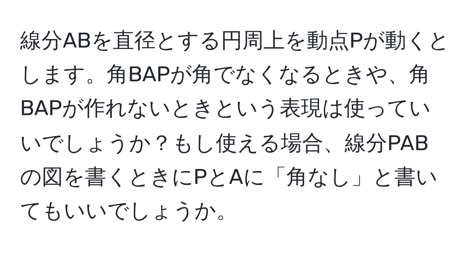 線分ABを直径とする円周上を動点Pが動くとします。角BAPが角でなくなるときや、角BAPが作れないときという表現は使っていいでしょうか？もし使える場合、線分PABの図を書くときにPとAに「角なし」と書いてもいいでしょうか。