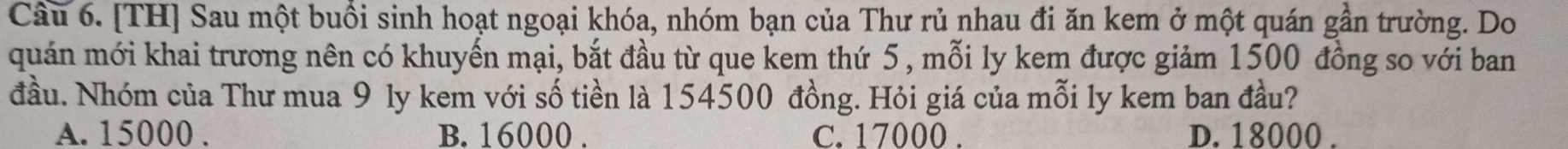 [TH] Sau một buổi sinh hoạt ngoại khóa, nhóm bạn của Thư rủ nhau đi ăn kem ở một quán gần trường. Do
quán mới khai trương nên có khuyến mại, bắt đầu từ que kem thứ 5 , mỗi ly kem được giảm 1500 đồng so với ban
đầu. Nhóm của Thư mua 9 ly kem với số tiền là 154500 đồng. Hỏi giá của mỗi ly kem ban đầu?
A. 15000. B. 16000. C. 17000. D. 18000.