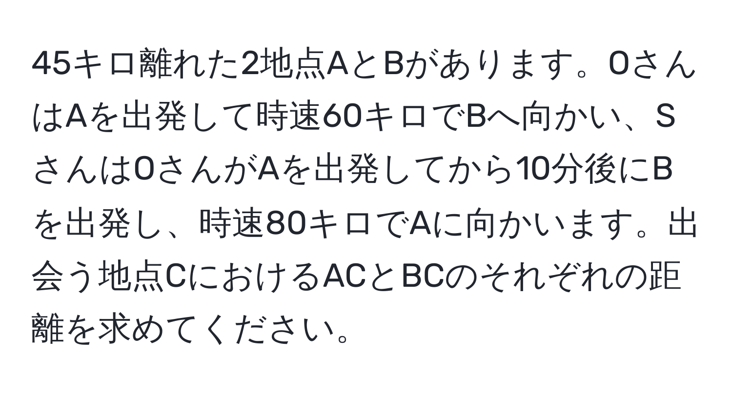 45キロ離れた2地点AとBがあります。OさんはAを出発して時速60キロでBへ向かい、SさんはOさんがAを出発してから10分後にBを出発し、時速80キロでAに向かいます。出会う地点CにおけるACとBCのそれぞれの距離を求めてください。