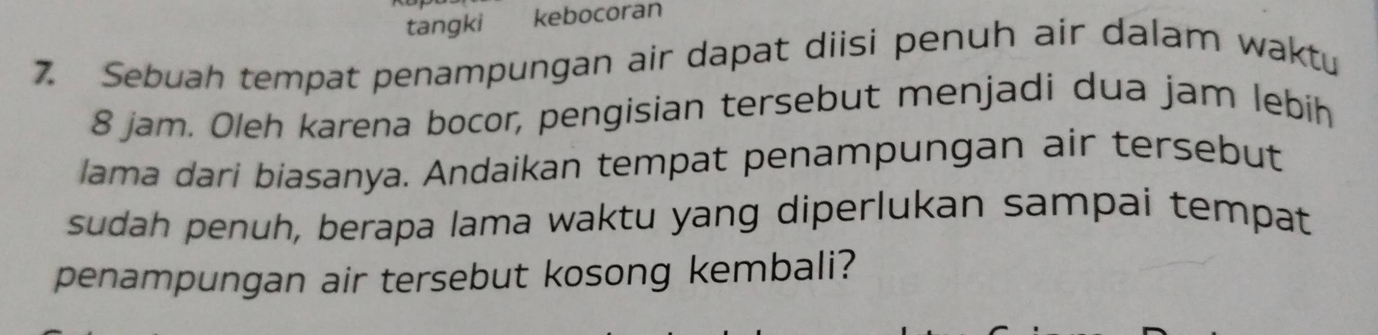 tangki kebocoran 
7. Sebuah tempat penampungan air dapat diisi penuh air dalam waktu
8 jam. Oleh karena bocor, pengisian tersebut menjadi dua jam lebih 
lama dari biasanya. Andaikan tempat penampungan air tersebut 
sudah penuh, berapa lama waktu yang diperlukan sampai tempat 
penampungan air tersebut kosong kembali?