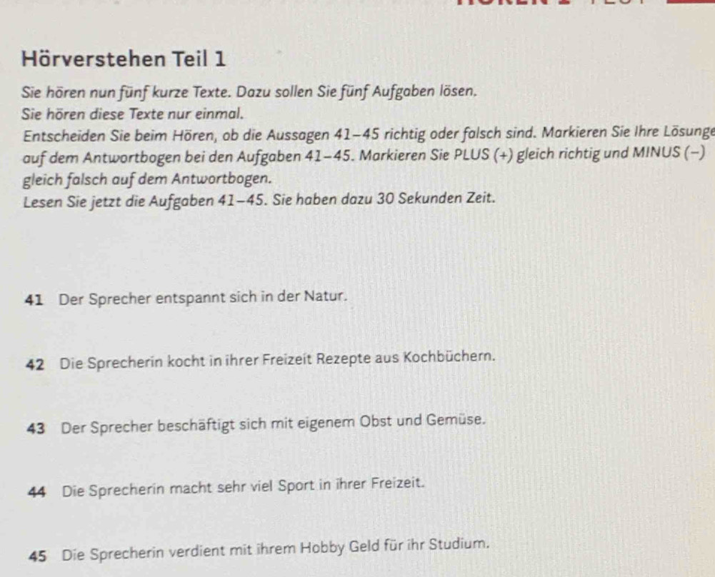 Hörverstehen Teil 1 
Sie hören nun fünf kurze Texte. Dazu sollen Sie fünf Aufgaben lösen. 
Sie hören diese Texte nur einmal. 
Entscheiden Sie beim Hören, ob die Aussagen 41-45 richtig oder falsch sind. Markieren Sie Ihre Lösunge 
auf dem Antwortbogen bei den Aufgaben 41-45. Markieren Sie PLUS (+) gleich richtig und MINUS (−) 
gleich falsch auf dem Antwortbogen. 
Lesen Sie jetzt die Aufgaben 41-45. Sie haben dazu 30 Sekunden Zeit.
41 Der Sprecher entspannt sich in der Natur.
42 Die Sprecherin kocht in ihrer Freizeit Rezepte aus Kochbüchern. 
43 Der Sprecher beschäftigt sich mit eigenem Obst und Gemüse. 
44 Die Sprecherin macht sehr viel Sport in ihrer Freizeit.
45 Die Sprecherin verdient mit ihrem Hobby Geld für ihr Studium.