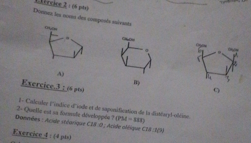 Lfércice 2 : (6 pts) 
Donnez les noms des composés suivants 

A) 
B) 
Exercice.3 : (6 pts) 
C) 
l- Calculer l'indice d'iode et de saponification de la distéaryl-oléine. 
2- Quelle est sa formule développée ? (PM=888)
Données : Acide stéarique C18:0; Acide oléique C18:1(9)
Exercice 4 : (4 pts)