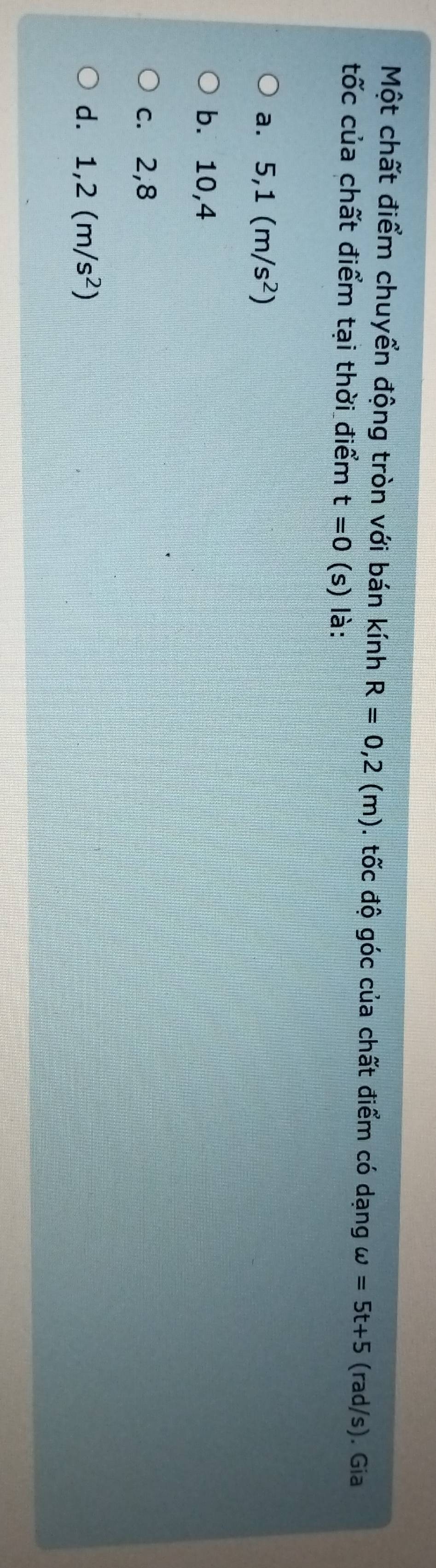 Một chất điểm chuyển động tròn với bán kính R=0,2(m). tốc độ góc của chất điểm có dạng omega =5t+5 (rad/s). Gia
tốc của chất điểm tại thời điểm t=0 (s) là:
a. 5, 1(m/s^2)
b. 10,4
c. 2, 8
d. 1,2(m/s^2)