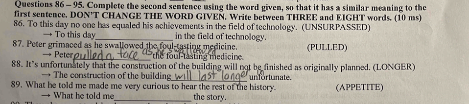 Complete the second sentence using the word given, so that it has a similar meaning to the 
first sentence. DON’T CHANGE THE WORD GIVEN. Write between THREE and EIGHT words. (10 ms) 
86. To this day no one has equaled his achievements in the field of technology. (UNSURPASSED) 
→ To this day_ in the field of technology. 
87. Peter grimaced as he swallowed the foul-tasting medicine. (PULLED) 
→ Peter_ the foul-tasting medicine. 
88. It’s unfortunately that the construction of the building will not be finished as originally planned. (LONGER) 
→ The construction of the building_ unfortunate. 
89. What he told me made me very curious to hear the rest of the history. (APPETITE) 
→ What he told me_ the story.