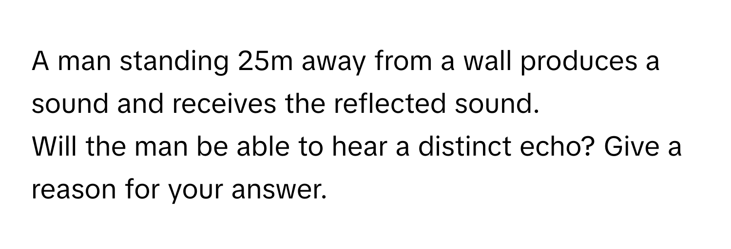 A man standing 25m away from a wall produces a sound and receives the reflected sound.
Will the man be able to hear a distinct echo? Give a reason for your answer.