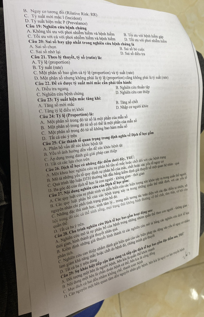 B. Nguy cơ tương đối (Rilative Risk: RR)
C. Tỷ suất mới mắc l (Incident)
D. Tỷ suất hiện mắc P (Prevalance)
Câu 19: Nghiên cứu bệnh chứng
A. Không tổi ưu với phơi nhiễm hiểm và bệnh hiểm B. Tối ưu với bệnh hiểm gặp
C. Tối ưu với cả với phơi nhiễm hiểm và bệnh hiểm D. Tối ưu với phơi nhiễm hiểm
Câu 20: Sai số hay gặp nhất trong nghiên cứu bệnh chứng là
A. Sai số chọn B. Sai số bỏ cuộc
C. Sai số nhớ lại D. Sai số điều tra
Câu 21. Theo lý thuyết, tỷ số (ratio) là:
A. Tỷ lệ (proportion)
B. Tỷ suất (rate)
C. Một phân số bao gồm cả tỷ lệ (proportion) và tỷ suất (rate)
D. Một phân số nhưng không phải là tỷ lệ (proportion) cũng không phải là tỷ suất (rate)
Câu 22. Đề có được tỷ suất mới mắc cần phải tiến hành:
A. Điều tra ngang B. Nghiên cứu thuần tập
C. Nghiên cứu bệnh chứng D. Nghiên cứu can thiệp
*  Câu 23: Tỷ suất hiện mắc tăng khi:
A. Tăng số mới mắc B. Tăng số chết
C. Tăng tỷ lệ điều trị khỏi D. Nhập cư người khỏe
Câu 24: Tỷ lệ (Proportion) là:
A. Một phân số trong đó tử số là một phần của mẫu số
B. Một phân số trong đó tử số có thể là một phần của mẫu số
C. Một phân số trong đó tử số không bao hàm mẫu số
D. Tất cả các ý trên
Câu 25: Các thành tố quan trọng trong định nghĩa về Dịch tễ học gồm
A. Phân bố vấn dề sức khỏc bệnh tật
B. Yếu tổ ành hưởng dến vấn đề sức khỏc bệnh tật
C. Áp dụng trong dánh giá giải pháp can thiệp
D. Tất cả các lựa chọn trên
Câu 26. Dịch tễ học có những đặc diểm dưới đây, TRÜ3
A. Một khoa học nghiên cứu sự phân bố tần số mắc hoặc chết đôi với các bệnh trạng
B. Mô tả những yếu tố quy dịnh sự phân bố của mắc, chết hoặc các yếu tổ nguy cơ
C. Quả trình lập luận DTH thường bắt đầu bằng kiểm định giả thuyết về một quan hệ nhân - quả
D. Ba góc độ của dịch tễ học là con người - không gian - thời gian
A. Các quy luật của sự phát sinh và diễn biến của các hiện tượng sức khóc xây ra trong quần thể người
Câu 27. Nội dung nghiên cứu của Dịch tễ học gồm:
3. Các quy luật phân bố của các bệnh trạng xảy ra trong những quần thể nhất định, với các yểu từ
C. Những đặc thủ sinh học, sinh tâm lý... trong mối tương tác toàn diện với các đặc điểm tự nhiên, x
nguyên nhân chi phối tình trạng phân bố đó
tội trong đó các cá thể sinh sống, mọi trạng thái không bình thường về thể chất, tâm thần, xã hội cứ quần thể.
Câu 28. Chu trình nghiên cứu Dịch tễ học bao gồm hoạt động sau
.. Nghiên cứu mô tả sự phân bố của bệnh trong những nhóm quần thể theo con người - không giam
D. Tất cả ba ý trên.
ghời gian, hình thành giả thuyết nhân qua
5 . Kiểm định những giả thuyết hình thành từ các nghiên cứu mô tả bằng các nghiên cứu dịch tễ ha phân tích.
âm giám khả năng mắc hoặc chết do bệnh đó, chứng minh giả thuy
Sâu 29: Sự khác biệt tiếp cận lâm sàng và tiếp cận dịch tễ học bao gồm đặc điểm sau, TN
Nghiên cứu can thiệp nhằm đánh giá hiệu quả của các biện pháp tác động vào yếu tổ nguy cơ nhà D. Tắt cả ba ý trên đúng
. Đối tượng một bên là người bệnh, bên kia là quần thể khỏc mai
Nội dung một bên là chẩn đoán bệnh cá thể, bên kia là cộng đồn
Căn nguyên một bên quan tâm đến nguyên nhân gây bệnh, bên kia là nguy cơ lan truyền ở
*. Mục dích cá hai đều nhằm khống chế, thanh toán bện