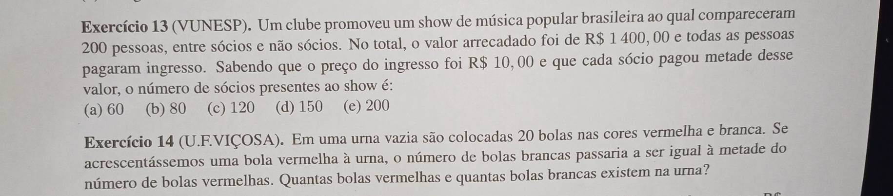 Exercício 13 (VUNESP). Um clube promoveu um show de música popular brasileira ao qual compareceram
200 pessoas, entre sócios e não sócios. No total, o valor arrecadado foi de R$ 1 400, 00 e todas as pessoas
pagaram ingresso. Sabendo que o preço do ingresso foi R$ 10,00 e que cada sócio pagou metade desse
valor, o número de sócios presentes ao show é:
(a) 60 (b) 80 (c) 120 (d) 150 (e) 200
Exercício 14 (U.F.VIÇOSA). Em uma urna vazia são colocadas 20 bolas nas cores vermelha e branca. Se
acrescentássemos uma bola vermelha à urna, o número de bolas brancas passaria a ser igual à metade do
número de bolas vermelhas. Quantas bolas vermelhas e quantas bolas brancas existem na urna?