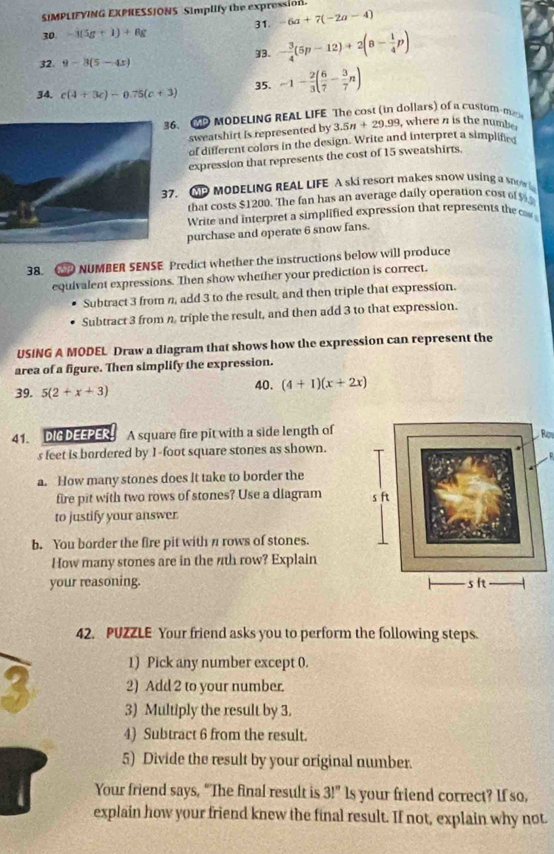 SIMPLIFYING EXPHESSJONS Simplify the expression.
30 -3(5g+1)+8g 31. -6a+7(-2a-4)
32. 9-3(5-4x) 93. - 3/4 (5p-12)+2(8- 1/4 p)
34. c(4+3c)-0.75(c+3)
35. -1- 2/3 ( 6/7 - 3/7 n)
36. C MODELING REAL LIFE The cost (in dollars) of a custom-man
sweatshirt Is represented by 3.5n+29.99 , where a is the numbe 
of different colors in the design. Write and interpret a simplified
expression that represents the cost of 15 sweatshirts.
37. GP MODELING REAL LIFE A ski resort makes snow using a snow
that costs $1200. The fan has an average daily operation cost of $
Write and interpret a simplified expression that represents the o
purchase and operate 6 snow fans.
38. NUMBER SENSE Predict whether the instructions below will produce
equivalent expressions. Then show whether your prediction is correct.
Subtract 3 from n, add 3 to the result, and then triple that expression.
Subtract 3 from n triple the result, and then add 3 to that expression.
USING A MODEL Draw a diagram that shows how the expression can represent the
area of a figure. Then simplify the expression.
39. 5(2+x+3)
40. (4+1)(x+2x)
41. DIG DEEPER A square fire pit with a side length of
Row
s feet is bordered by 1-foot square stones as shown.
a. How many stones does it take to border the
fire pit with two rows of stones? Use a diagram 
to justify your answer.
b. You border the fire pit with n rows of stones.
How many stones are in the 7th row? Explain
your reasoning. 
42. PUZZLE Your friend asks you to perform the following steps.
1) Pick any number except 0.
2) Add 2 to your number.
3) Multiply the result by 3.
4) Subtract 6 from the result.
5) Divide the result by your original number.
Your friend says, “The final result is 3!'' ls your friend correct? If so,
explain how your friend knew the final result. If not, explain why not.