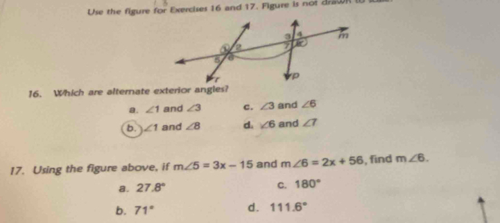 Use the figure for Exercises 16 and 17. Figure is not drawR 
16. Which are alternate exterior angles?
a. ∠ 1 and ∠ 3 c. ∠ 3 and ∠ 6
b. ∠ 1 and ∠ 8 d. ∠ 6 and ∠ 7
17. Using the figure above, if m∠ 5=3x-15 and m∠ 6=2x+56 , find m∠ 6.
C.
a. 27.8° 180°
b. 71° d. 111.6°