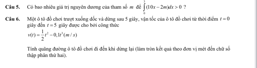 Có bao nhiêu giá trị nguyên dương của tham số m đề ∈tlimits _0^(3(10x-2m)dx>0 ? 
Câu 6. Một ô tô đồ chơi trượt xuống dốc và dừng sau 5 giây, vận tốc của ô tô đồ chơi từ thời điểm t=0
giây đến t=5 giây được cho bởi công thức
v(t)=frac 1)2t^2-0,1t^3(m/s)
Tính quãng đường ô tô đồ chơi đi đến khi dừng lại (làm tròn kết quả theo đơn vị mét đến chữ số 
thập phân thứ hai).