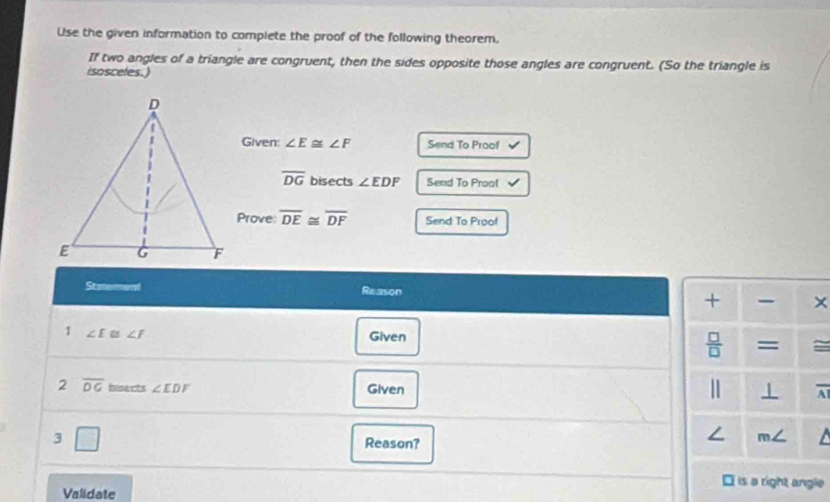 Use the given information to complete the proof of the following theorem,
If two angles of a triangle are congruent, then the sides opposite those angles are congruent. (So the triangle is
isosceles.)
Given: ∠ E≌ ∠ F Send To Proof
overline DG bisects ∠ EDF Send To Prool
Prove overline DE≌ overline DF Send To Proof
Statement Reason
×
1 ∠ E 1 ∠ F Given =
2 overline DG hisects ∠ EDF Given overline AI
3 □
Reason?
i is a right angle
Validate
