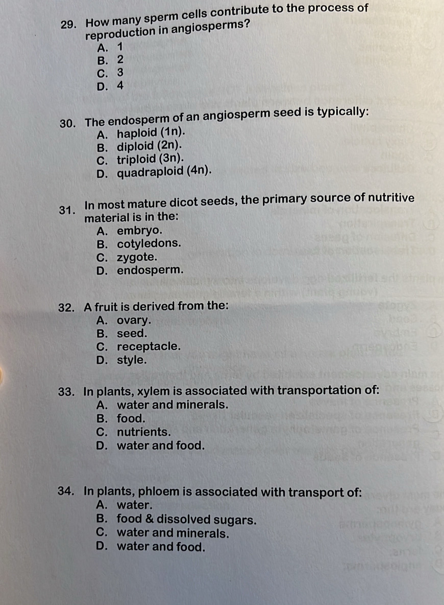 How many sperm cells contribute to the process of
reproduction in angiosperms?
A. 1
B. 2
C. 3
D. 4
30. The endosperm of an angiosperm seed is typically:
A. haploid (1n).
B. diploid (2n).
C. triploid (3n).
D. quadraploid (4n).
31. In most mature dicot seeds, the primary source of nutritive
material is in the:
A. embryo.
B. cotyledons.
C. zygote.
D. endosperm.
32. A fruit is derived from the:
A. ovary.
B. seed.
C. receptacle.
D. style.
33. In plants, xylem is associated with transportation of:
A. water and minerals.
B. food.
C. nutrients.
D. water and food.
34. In plants, phloem is associated with transport of:
A. water.
B. food & dissolved sugars.
C. water and minerals.
D. water and food.