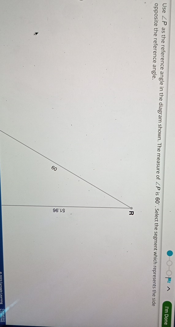 I'm Done 
Use ∠ P as the reference angle in the diagram shown. The measure of ∠ P is 60°. Select the segment which represents the side 
opposite the reference angle. 
O 2023 Carnegie Learning