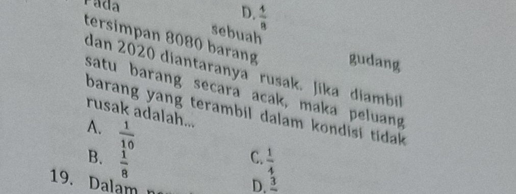 Pada  4/8 
D.
sebuah
tersimpan 8080 barang
gudang
dan 2020 diantaranya ' rusak. Jika diambil
satu barang secara acak, maka peluang
barang yang terambil dalam kondisi tidak.
rusak adalah...
A.  1/10 
C.
B.  1/8   1/4 
19. Dalam D. 3