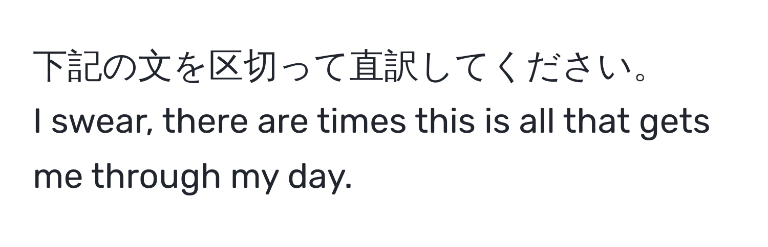 下記の文を区切って直訳してください。  
I swear, there are times this is all that gets me through my day.