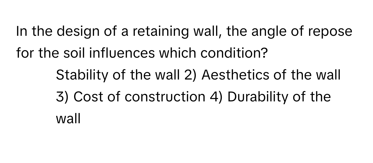 In the design of a retaining wall, the angle of repose for the soil influences which condition?

1) Stability of the wall 2) Aesthetics of the wall 3) Cost of construction 4) Durability of the wall