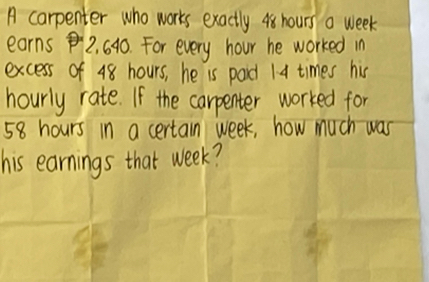 A carpenter who works exactly 48 hours a week
earns 2, 640. For every hour he worked in 
excess of 48 hours, he is pard 1 4 times his 
hourly rate. If the carpenter worked for
58 hours in a certain week, how much was 
his earnings that week?