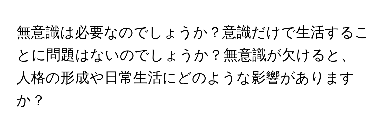 無意識は必要なのでしょうか？意識だけで生活することに問題はないのでしょうか？無意識が欠けると、人格の形成や日常生活にどのような影響がありますか？