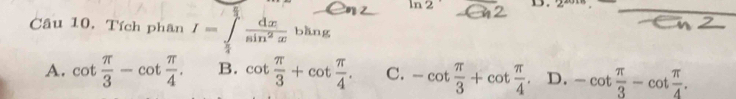 ln 2 D. 2_  _
Câu 10. Tích phân I=∈tlimits _ π /4 ^ dx/sin^2x bhng
A. cot  π /3 -cot  π /4 . B. cot  π /3 +cot  π /4 . C. -cot  π /3 +cot  π /4 . D. -cot  π /3 -cot  π /4 .