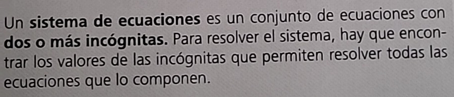 Un sistema de ecuaciones es un conjunto de ecuaciones con 
dos o más incógnitas. Para resolver el sistema, hay que encon- 
trar los valores de las incógnitas que permiten resolver todas las 
ecuaciones que lo componen.