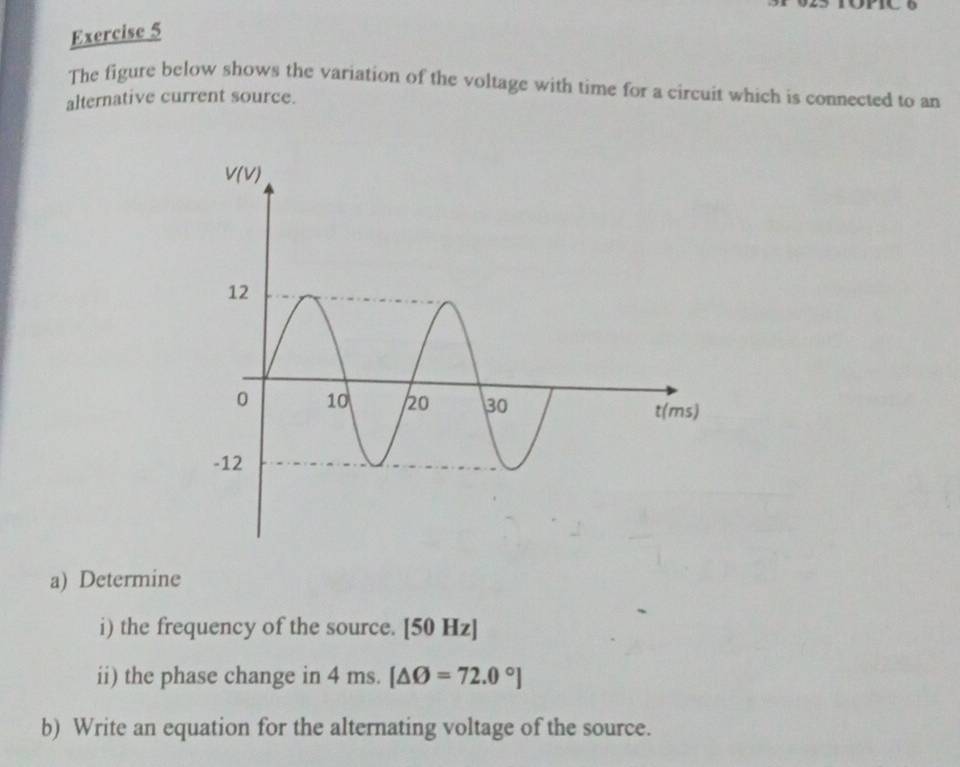 The figure below shows the variation of the voltage with time for a circuit which is connected to an
alternative current source.
a) Determine
i) the frequency of the source. [50 Hz]
ii) the phase change in 4ms.[△ O=72.0°]
b) Write an equation for the alternating voltage of the source.