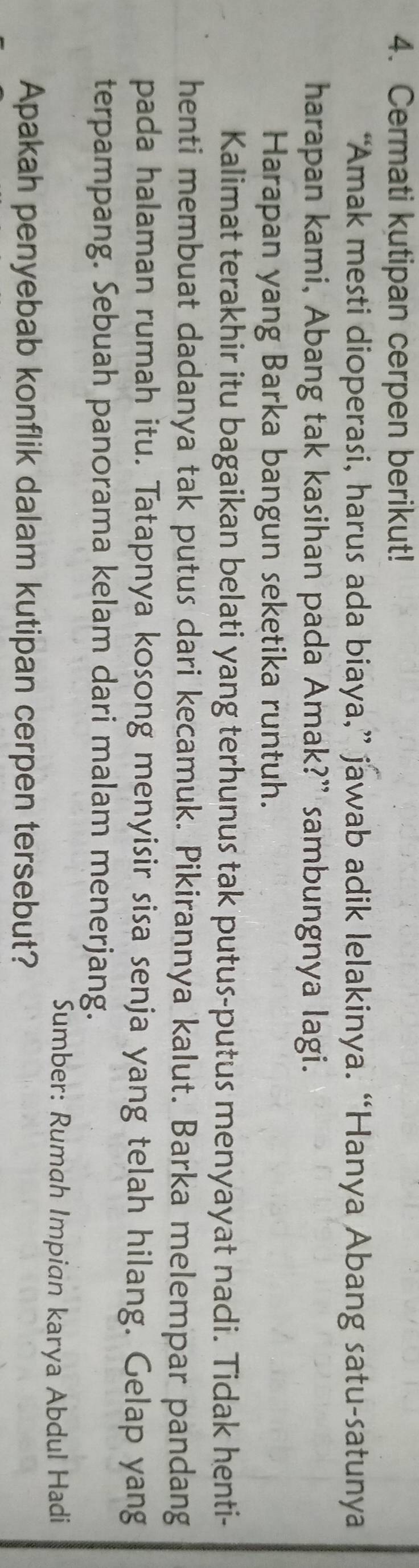 Cermati kutipan cerpen berikut! 
“Amak mesti dioperasi, harus ada biaya,” jawab adik lelakinya. “Hanya Abang satu-satunya 
harapan kami, Abang tak kasihan pada Amak?” sambungnya lagi. 
Harapan yang Barka bangun seketika runtuh. 
Kalimat terakhir itu bagaikan belati yang terhunus tak putus-putus menyayat nadi. Tidak henti- 
henti membuat dadanya tak putus dari kecamuk. Pikirannya kalut. Barka melempar pandang 
pada halaman rumah itu. Tatapnya kosong menyisir sisa senja yang telah hilang. Gelap yang 
terpampang. Sebuah panorama kelam dari malam menerjang. 
Sumber: Rumah Impian karya Abdul Hadi 
Apakah penyebab konflik dalam kutipan cerpen tersebut?