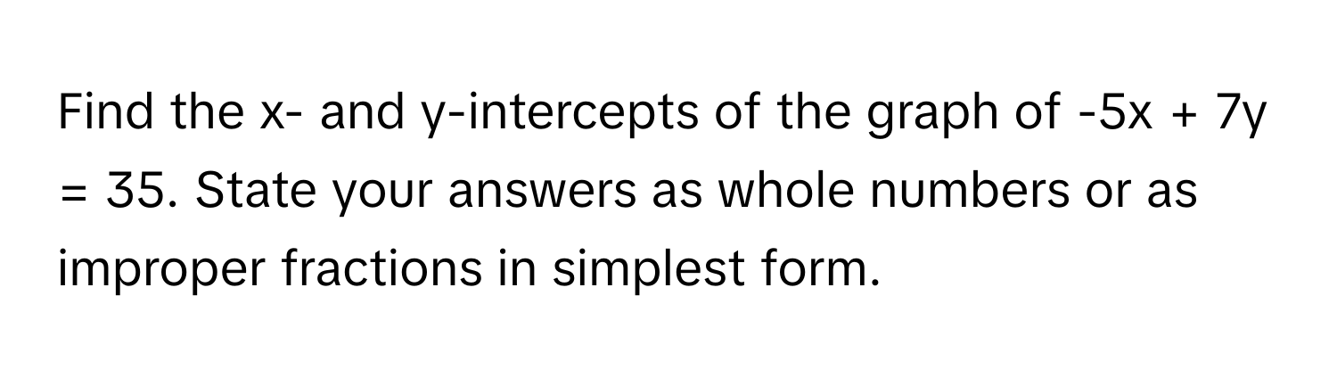 Find the x- and y-intercepts of the graph of -5x + 7y = 35. State your answers as whole numbers or as improper fractions in simplest form.