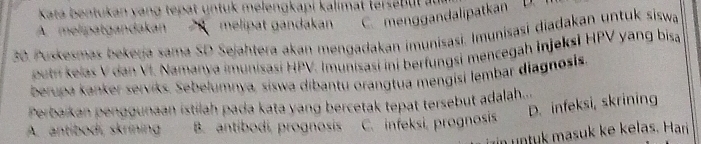 Kata b entukan vang tep at n tuk melengkapi kalimat terse u
A. melipatgandakan melipat gandakan C. menggandalipatkan D.
30. Puskesmas bekerja sama SD Sejahtera akan mengadakan imunisasi. Imunisasi diadakan untuk siswa
buth kelas V dan VI. Namanya imunisasi HPV. Imunisasi ini berfungsi mencegah Injeksi HPV yang bisa
berupa kanker serviks. Sebelumnya, siswa dibantu orangtua mengisi lembar diagnosis
D. infeksi, skrining
Perbaíkan penggunaan istilah pada kata yang bercetak tepat tersebut adalah...
A. antibodi, skrining B. antibodí, prognosis C. infeksi, prognosis
nt masuk ke kelas. Har