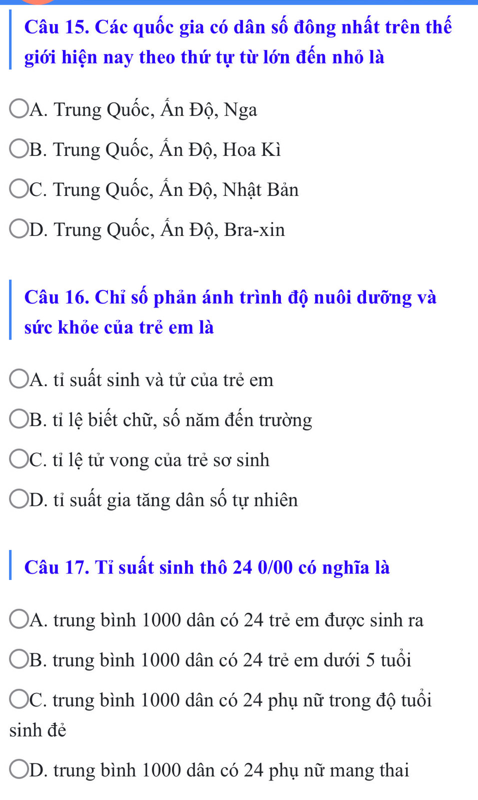 Các quốc gia có dân số đông nhất trên thế
giới hiện nay theo thứ tự từ lớn đến nhỏ là
A. Trung Quốc, Ấn Độ, Nga
9B. Trung Quốc, Ấn Độ, Hoa Kì
C. Trung Quốc, Ấn Độ, Nhật Bản
)D. Trung Quốc, Ấn Độ, Bra-xin
Câu 16. Chỉ số phản ánh trình độ nuôi dưỡng và
sức khỏe của trẻ em là
A. tỉ suất sinh và tử của trẻ em
B. tỉ lệ biết chữ, số 1 năm đến trường
C. tỉ lệ tử vong của trẻ sơ sinh
)D. tỉ suất gia tăng dân số tự nhiên
Câu 17. Tỉ suất sinh thô 24 0/00 có nghĩa là
A. trung bình 1000 dân có 24 trẻ em được sinh ra
B. trung bình 1000 dân có 24 trẻ em dưới 5 tuổi
DC. trung bình 1000 dân có 24 phụ nữ trong độ tuổi
sinh đẻ
D. trung bình 1000 dân có 24 phụ nữ mang thai