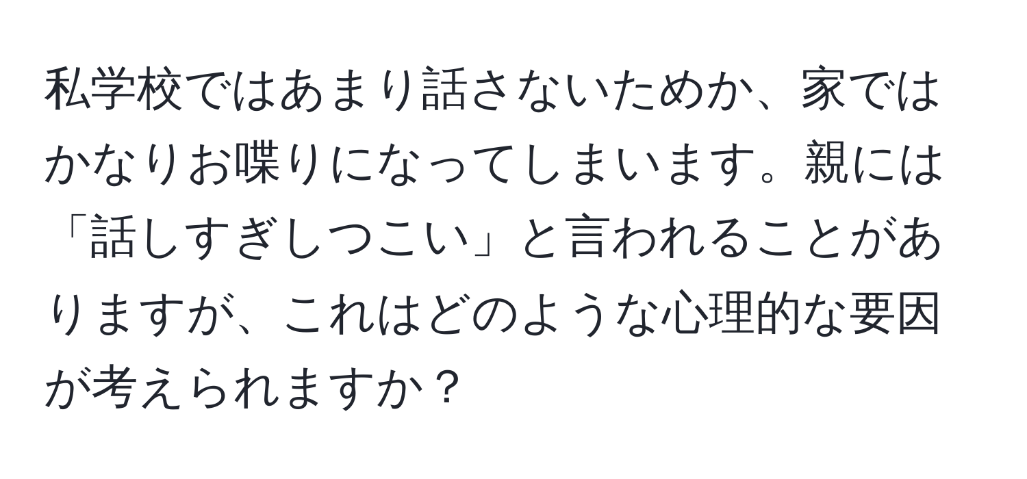 私学校ではあまり話さないためか、家ではかなりお喋りになってしまいます。親には「話しすぎしつこい」と言われることがありますが、これはどのような心理的な要因が考えられますか？