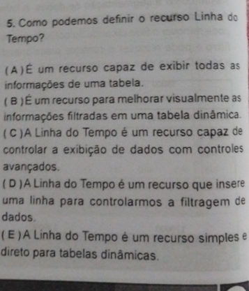 Como podemos definir o recurso Linha do
Tempo?
(A)É um recurso capaz de exibir todas as
informações de uma tabela.
( B ) É um recurso para melhorar visualmente as
informações filtradas em uma tabela dinâmica.
( C )A Linha do Tempo é um recurso capaz de
controlar a exibição de dados com controles
avançados.
( D )A Linha do Tempo é um recurso que insere
uma linha para controlarmos a filtragem de
dados.
( E ) A Linha do Tempo é um recurso simples e
direto para tabelas dinâmicas.