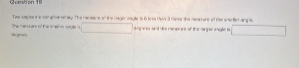 Two angles are complementary. The measure of the larger angle is 6 less than 3 times the measure of the smaller angle. 
The measure of the smaller angle is □ degrees and the measure of the larger angle is □
degrees.