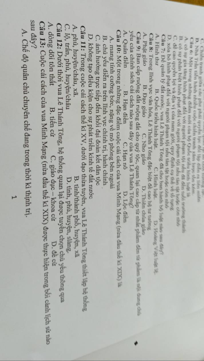 C. Chiến tranh giữa các phe phái quyền lực đổi lập diễn ra liên miền
D. Nhà Trần tiền hành nhiều cuộc chiến tranh xâm lược tôn kém
Câu 6: Một trong những điểm mới của bộ Quốc triều hình luật là
A. có sự gia tăng hình phạt đối với người phạm tội nếu đã đến tuổi trường thành
B. có sự phân biệt hình phạt đối với người phạm tội nếu tân tật hoặc còn nhớ
C. đề cao quyền lợi và địa vị của nam giới, quy định cụ thể về tổ tụng
D. xóa bỏ hình phạt đổi với người phạm tội nếu tân tật hoặc còn nhỏ
Câu 7: Để quản lý đất nước, vua Lê Thánh Tông đã cho ban hành bộ luật nào sau đây2
A. Hình thư B. Quốc triều hình luật. C. Hình luật. D. Hoàng Việt luật lệ.
Câu 8: Trong lĩnh vực văn hóa, Lê Thánh Tông đặc biệt đề cao hệ tư tưởng
A. Phật giáo B. Đạo giáo C. Nho giáo D. Thiên chúa giáo
Câu 9: Ban cấp ruộng đất ruộng đất cho quý tộc, quan lại cao cấp từ nhất phẩm đến từ phẩm là nội dung chủ
yếu của chính sách cải cách nào sau đây của vua Lê Thánh Tông?
A. Quân điền B. Hạn điền C. Hạn nô D. Lộc điễn
Câu 10: Một trong những đặc điểm cuộc cải cách của vua Minh Mạng (nửa đầu thể ki XIX) là
A. mang tính cưỡng bức, nặng về mô phỏng bên ngoài
B. chủ yếu diễn ra trên lĩnh vực chính trị, hành chính
C. ảnh hưởng trực tiếp đến khối đại đoàn kết dân tộc
D. không tạo điều kiện cho sự phát triển kinh tế đất nước
Câu 11: Trong cuộc cải cách thế ki XV, dưới đạo thừa tuyên, vua Lê Thánh Tông thiết lập hệ thống
A. phủ, huyện/châu, xã. B. tinh/thành phố, huyện, xã
C. lộ, trấn, phủ, huyện/châu D. tinh, phủ, huyện, slàng.
Câu 12: Dưới thời vua Lê Thánh Tông, hệ thống quan lại được tuyển chọn chủ yếu thông qua
A. dòng dõi tôn thất B. tiến cử C. giáo dục - khoa cử D. đề cử
Câu 13: Cuộc cải cách của vua Minh Mạng (nửa đầu thế ki XIX) được thực hiện trong bối cảnh lịch sử nào
sau đây?
A. Chế độ quân chủ chuyên chế đang trong thời kì thịnh trị.
1