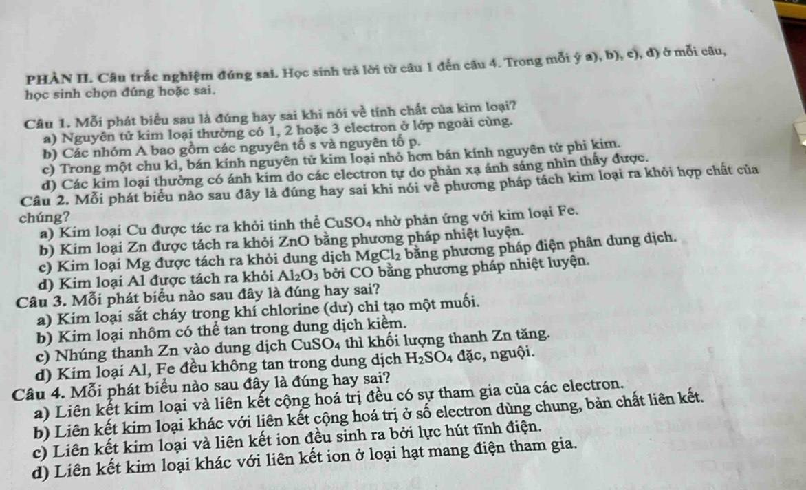 PHÀN II. Câu trắc nghiệm đúng sai. Học sinh trả lời từ câu 1 đến câu 4. Trong mỗi ý a), b), c), d) ở mỗi câu,
học sinh chọn đúng hoặc sai.
Câu 1. Mỗi phát biểu sau là đúng hay sai khi nói về tính chất của kim loại?
a) Nguyên tử kim loại thường có 1, 2 hoặc 3 electron ở lớp ngoài cùng.
b) Các nhóm A bao gồm các nguyên tố s và nguyên tố p.
c) Trong một chu kì, bán kính nguyên tử kim loại nhỏ hơn bán kính nguyên tử phi kim.
d) Các kim loại thường có ánh kim do các electron tự do phản xạ ánh sáng nhìn thấy được.
Câu 2. Mỗi phát biểu nào sau đây là đúng hay sai khi nói về phương pháp tách kim loại ra khỏi hợp chất của
chúng?
a) Kim loại Cu được tác ra khỏi tinh thể CuSO4 nhờ phản ứng với kim loại Fe.
b) Kim loại Zn được tách ra khỏi ZnO bằng phương pháp nhiệt luyện.
c) Kim loại Mg được tách ra khỏi dung dịch MgCl_2 bằng phương pháp điện phân dung dịch.
d) Kim loại Al được tách ra khỏi Al_2O_3 bởi CO bằng phương pháp nhiệt luyện.
Câu 3. Mỗi phát biểu nào sau đây là đúng hay sai?
a) Kim loại sắt cháy trong khí chlorine (dư) chỉ tạo một muối.
b) Kim loại nhôm có thể tan trong dung dịch kiểm.
c) Nhúng thanh Zn vào dung dịch CuSO4 thì khối lượng thanh Zn tăng.
d) Kim loại Al, Fe đều không tan trong dung dịch H_2SO_4 đặc, nguội.
Câu 4. Mỗi phát biểu nào sau đây là đúng hay sai?
a) Liên kết kim loại và liên kết cộng hoá trị đều có sự tham gia của các electron.
b) Liên kết kim loại khác với liên kết cộng hoá trị ở số electron dùng chung, bản chất liên kết.
c) Liên kết kim loại và liên kết ion đều sinh ra bởi lực hút tĩnh điện.
d) Liên kết kim loại khác với liên kết ion ở loại hạt mang điện tham gia.