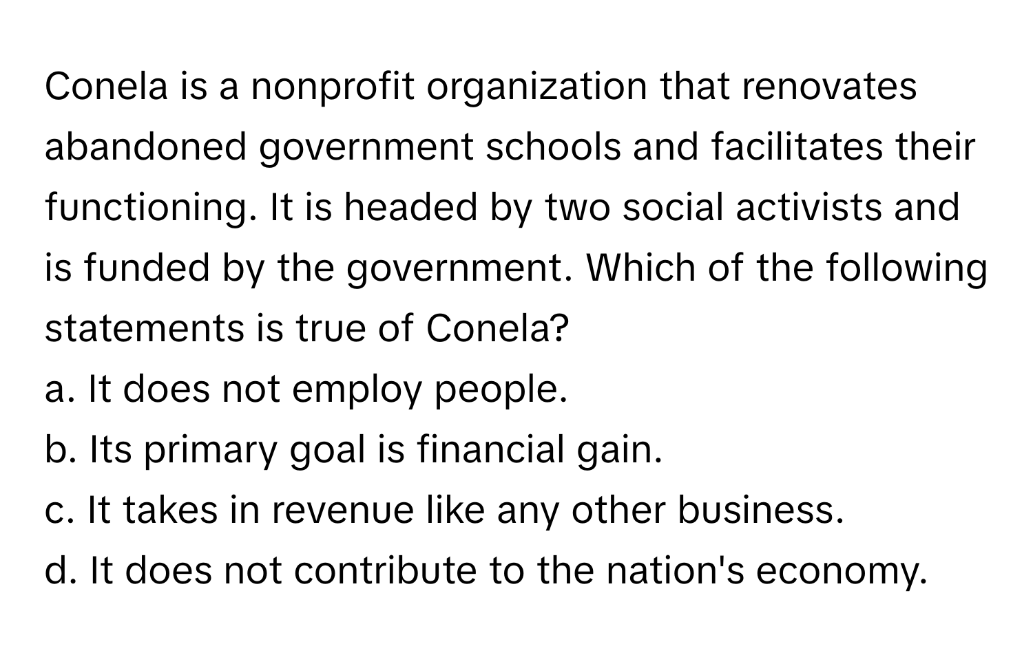 Conela is a nonprofit organization that renovates abandoned government schools and facilitates their functioning. It is headed by two social activists and is funded by the government. Which of the following statements is true of Conela?

a. It does not employ people.
b. Its primary goal is financial gain.
c. It takes in revenue like any other business.
d. It does not contribute to the nation's economy.