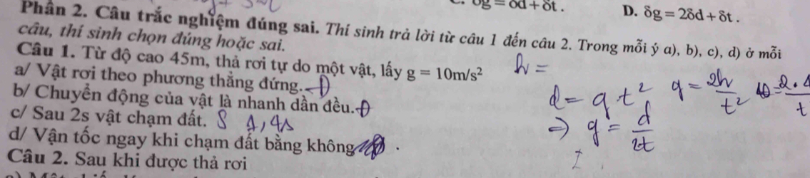 og=od+delta t. D. delta g=2delta d+delta t. 
Phân 2. Câu trắc nghiệm đúng sai. Thí sinh trả lời từ câu 1 đến câu 2. Trong mỗi ý α), b), c), d) ở mỗi
câu, thí sinh chọn đúng hoặc sai.
Câu 1. Từ độ cao 45m, thả rơi tự do một vật, lấy g=10m/s^2
a/ Vật rơi theo phương thẳng đứng.
b/ Chuyển động của vật là nhanh dần đều..
c/ Sau 2s vật chạm đất.
d/ Vận tốc ngay khi chạm đất bằng không
Câu 2. Sau khi được thả rơi