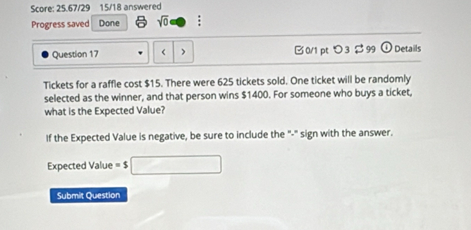 Score: 25.67/29 15/18 answered 
Progress saved Done sqrt(0) : 
Question 17 < > 0/1 pt つ 3 $99 ①Details 
Tickets for a raffle cost $15. There were 625 tickets sold. One ticket will be randomly 
selected as the winner, and that person wins $1400. For someone who buys a ticket, 
what is the Expected Value? 
If the Expected Value is negative, be sure to include the "-" sign with the answer. 
Expected Value =$□
Submit Question