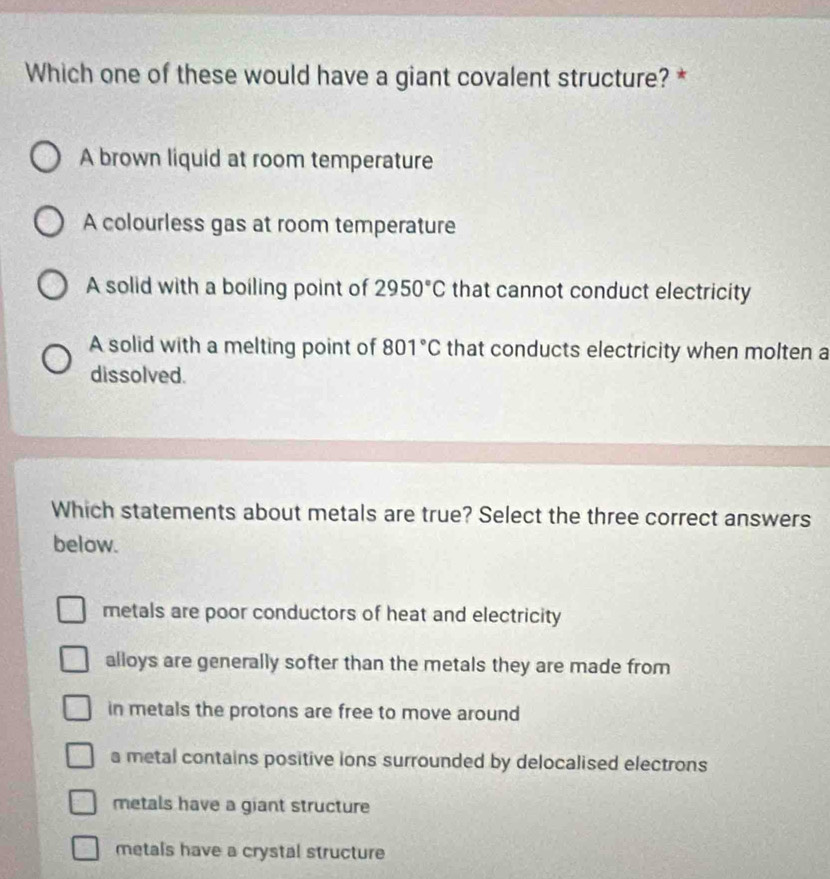 Which one of these would have a giant covalent structure? *
A brown liquid at room temperature
A colourless gas at room temperature
A solid with a boiling point of 2950°C that cannot conduct electricity
A solid with a melting point of 801°C that conducts electricity when molten a
dissolved.
Which statements about metals are true? Select the three correct answers
below.
metals are poor conductors of heat and electricity
alloys are generally softer than the metals they are made from
in metals the protons are free to move around
a metal contains positive ions surrounded by delocalised electrons
metals have a giant structure
metals have a crystal structure