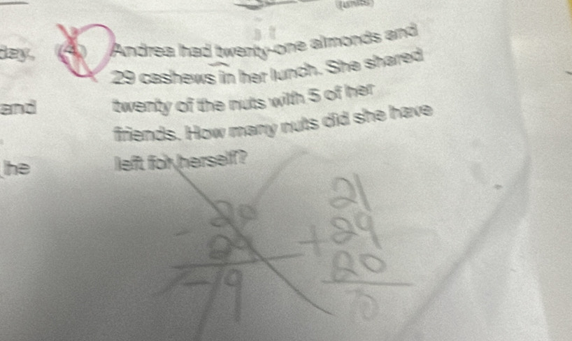(units) 
ey . 4 Andrea had twenty-one almonds and
29 cashews in her lunch. She shared 
and 
twenty of the nuts with 5 of her 
firiends. How many nuts did she have 
he left for herself?