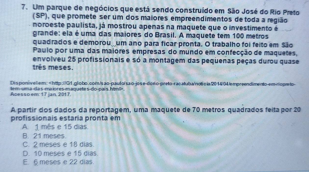 Um parque de negócios que está sendo construído em São José do Rio Preto
(SP), que promete ser um dos maiores empreendimentos de toda a região
noroeste paulista, já mostrou apenas na maquete que o investimento é
grande: ela é uma das maiores do Brasil. A maquete tem 100 metros
quadrados e demorou um ano para ficar pronta. O trabalho foi feito em São
Paulo por uma das maiores empresas do mundo em confecção de maquetes,
envolveu 25 profissionais e só a montagem das pequenas peças durou quase
três meses.
Dis ponivelem:.
Acesso em: 17 jan. 2017.
A partir dos dados da reportagem, uma maquete de 70 metros quadrados feita por 20
profissionais estaria pronta em
A. 1 mês e 15 dias.
B. 21 meses.
C. 2 meses e 18 dias.
D. 10 meses e 15 dias.
E. § meses e 22 dias.