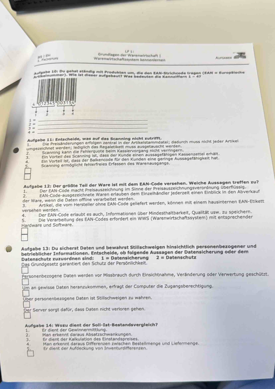 LF 1:
Grundlagen der Warenwirtschaft |
1. Fachstufe BS I EH Warenwirtschaftssystem kennenlernen Aufgaben
Aufgabe 10: Du gehst ständig mit Produkten um, die den EAN-Strichcode tragen (EAN = Europäische
Amikeinummer). Wie ist dieser aufgebaut? Was bedeuten die Kennziffern 1-47
4 12345    1 54
: :
_
1= _
_
2=
3=
4=
_
Aufgabe 11: Entscheide, was auf das Scanning nicht zutrifft.
1 . Die Preisänderungen erfolgen zentral in der Artikelstammdatei; dadurch muss nicht jeder Artikel
umgezeichnet werden; lediglich das Regaletikett muss ausgetauscht werden.
2, Scanning kann die Fehlerquote beim Kassiervorgang nicht verringern.
3. Ein Vorteil des Scanning ist, dass der Kunde einen aussagefähigen Kassenzettel erhält.
4. Ein Vorteil ist, dass der Balkencode für den Kunden eine geringe Aussagefähigkeit hat.
5 Scanning ermöglicht fehlerfreies Erfassen des Warenausgangs.
Aufgabe 12: Der größte Teil der Ware ist mit dem EAN-Code versehen. Welche Aussagen treffen zu?
1. Der EAN-Code macht Preisauszeichnung im Sinne der Preisauszeichnungsverordnung überflüssig.
2. EAN-Code-ausgezeichnete Waren erlauben dem Einzelhändler jederzeit einen Einblick in den Abverkauf
der Ware, wenn die Daten offline verarbeitet werden.
3. Artikel, die vom Hersteller ohne EAN-Code gellefert werden, können mit einem hausinternen EAN-Etikett
versehen werden.
4. a Der EAN-Code erlaubt es auch, Informationen über Mindesthaltbarkeit, Qualität usw. zu speichern.
5. Die Verarbeitung des EAN-Codes erfordert ein WWS (Warenwirtschaftssystem) mit entsprechender
Hardware und Software.
Aufgabe 13: Du sicherst Daten und bewahrst Stillschweigen hinsichtlich personenbezogener und
betrieblicher Informationen. Entscheide, ob folgende Aussagen der Datensicherung oder dem
Datenschutz zuzuordnen sind: 1 = Datensicherung 2= Datenschutz
Das Grundgesetz garantiert den Schutz der Persönlichkeit.
Personenbezogene Daten werden vor Missbrauch durch Einsichtnahme, Veränderung oder Verwertung geschützt.
Um an gewisse Daten heranzukommen, erfragt der Computer die Zugangsberechtigung.
Über personenbezogene Daten ist Stillschweigen zu wahren.
Der Server sorgt dafür, dass Daten nicht verloren gehen.
Aufgabe 14: Wozu dient der Soll-Ist-Bestandsvergleich?
1. Er dient der Gewinnermittlung.
2. Man erkennt daraus Absatzschwankungen.
3. Er dient der Kalkulation des Einstandspreises.
4 Man erkennt daraus Differenzen zwischen Bestellmenge und Liefermenge.
5 Er dient der Aufdeckung von Inventurdifferenzen.