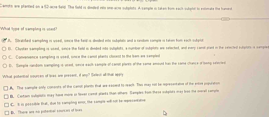 Carrots are planted on a 52-acre field The field is divided into one-acre subplots. A sample is taken from each subplot to estimate the harvest
What type of sampling is used?
A. Stratified sampling is used, since the field is divided into subplots and a random sample is taken from each subplot
B. Cluster sampling is used, since the field is divided into subplots, a number of subplots are selected, and every carrot plant in the selected subplots is sample
C. Convenience sampling is used, since the carrot plants closest to the barn are sampled
D. Simple random sampling is used, since each sample of carrot plants of the same amount has the same chance of being selected
What potential sources of bias are present, if any? Select all that apply
A. The sample only consists of the carrot plants that are easiest to reach. This may not be representative of the entire population
B. Certain subplots may have more or fewer carrot plants than others Samples from these subplots may bias the overall sample
C. It is possible that, due to sampling error, the sample will not be representative
D. There are no potential sources of bias