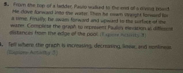 From the top of a ladder, Paulo walked to the end of a diving board 
He dove forward into the water. Then he swam straight forward for 
a time. Finally, he swam forward and upward to the surface of the 
water. Complete the graph to represent Paulo's elevation at different 
distances from the edge of the pool. (Expione Psivity 3) 
. Tell where the graph is increasing, decreasing, linear, and nonlinear. 
(Expiors Actnity 3) 
_