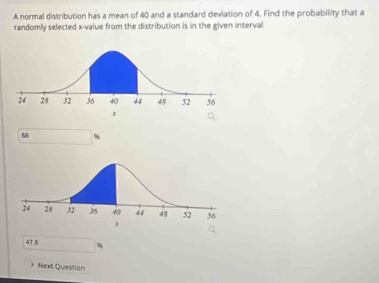 A normal distribution has a mean of 40 and a standard deviation of 4. Find the probability that a
randomly selected x -value from the distribution is in the given interval
68
%
47.5
%
Next Question