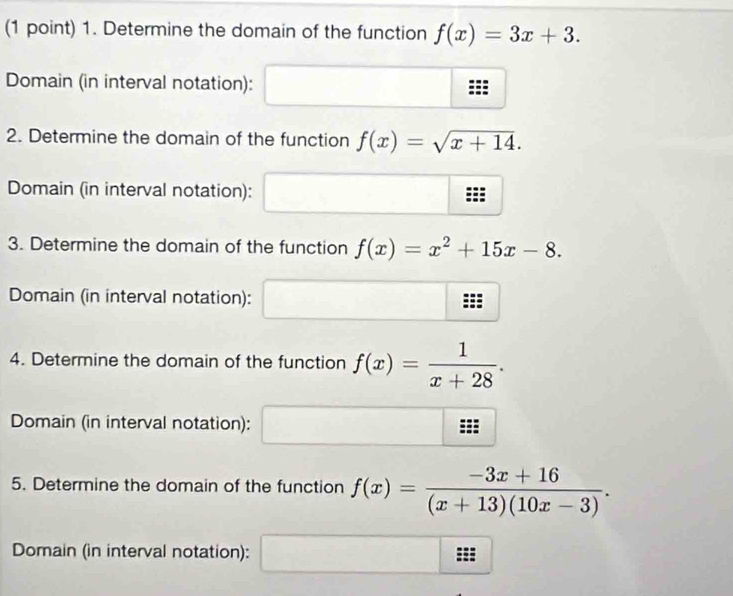 Determine the domain of the function f(x)=3x+3. 
Domain (in interval notation): 
2. Determine the domain of the function f(x)=sqrt(x+14). 
Domain (in interval notation): 
3. Determine the domain of the function f(x)=x^2+15x-8. 
Domain (in interval notation): 
4. Determine the domain of the function f(x)= 1/x+28 . 
Domain (in interval notation): 
5. Determine the domain of the function f(x)= (-3x+16)/(x+13)(10x-3) . 
Domain (in interval notation):